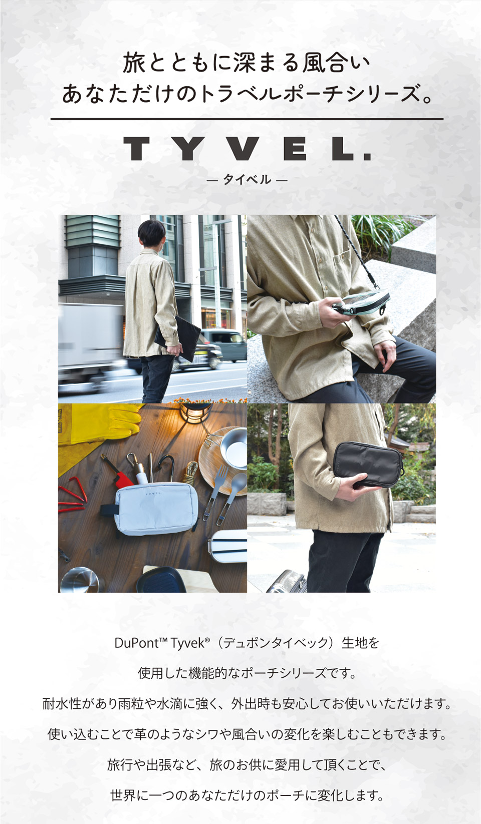 旅とともに深まる風合い あなただけのトラベルポーチシリーズ。TYVEL.タイベル デュポンタイベック生地を使用した機能的なポーチシリーズです。耐水性があり雨粒や水滴に強く、外出時も安心してお使いいただけます。使い込むことで革のようなシワや風合いの変化を楽しむこともできます。旅行や出張など、旅のお供に愛用して頂くことで、世界に一つのあなただけのポーチに変化します。