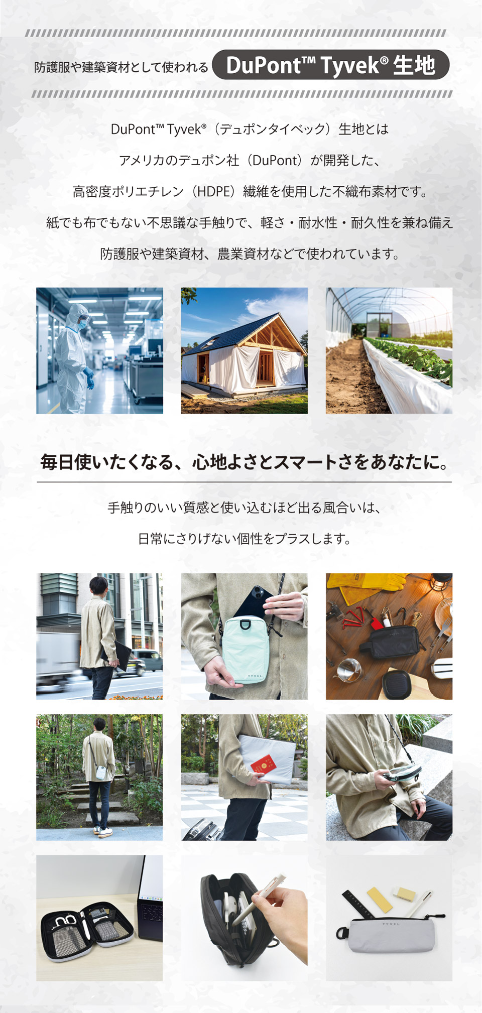 デュポンタイベック生地とはアメリカのデュポン社が開発した、高密度ポリエチレン繊維を使用した不織布素材です。紙でも布でもない不思議な手触りで、軽さ・耐水性・耐久性を兼ね備え防護服や建築資材、農業資材などで使われています。毎日使いたくなる、心地よさとスマートさをあなたに。手触りのいい質感と使い込むほど出る風合いは、日常にさりげない個性をプラスします。