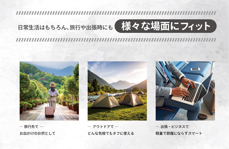 日常生活はもちろん、旅行や出張時にも様々な場面にフィット。旅行先で-お出かけのお供として　アウトドアで-どんな気候でもタフに使える　出張・ビジネスで-軽量で邪魔にならずスマート