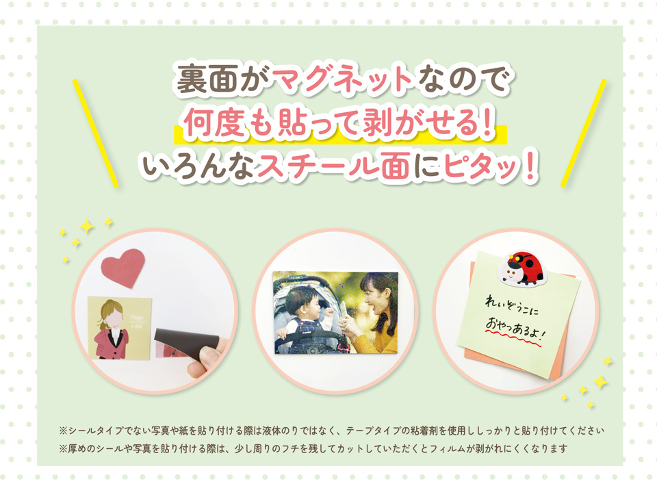 裏面がマグネットなので何度も貼って剥がせる！いろんなスチール面にピタッ！※シールタイプでない写真や紙を貼り付ける際は液体のりではなく、テープタイプの粘着剤をしっかりと貼り付けてください。※厚めのシールや写真を貼り付ける際は、少し周りのフチを残してカットしていただくとフィルムが剝がれにくくなります。