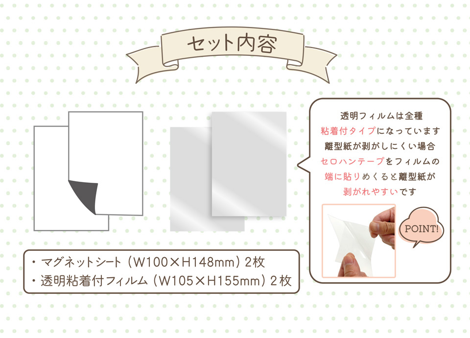 セット内容│・マグネットシート（W100×W148mm）2枚・透明粘着付フィルム（W105×H155mm）2枚 [POINT!]透明フィルムは全種粘着付タイプになっています 離型紙が剥がしにくい場合セロハンテープをフィルムの端に貼りめくると離型紙が剥がれやすいです