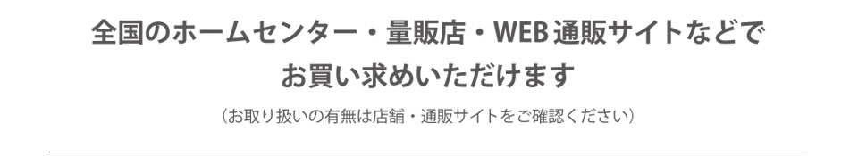 全国のホームセンター・量販店・WEB通販サイトなどでお買い求めいただけます（お取り扱いの有無は店舗・通販サイトをご確認ください）