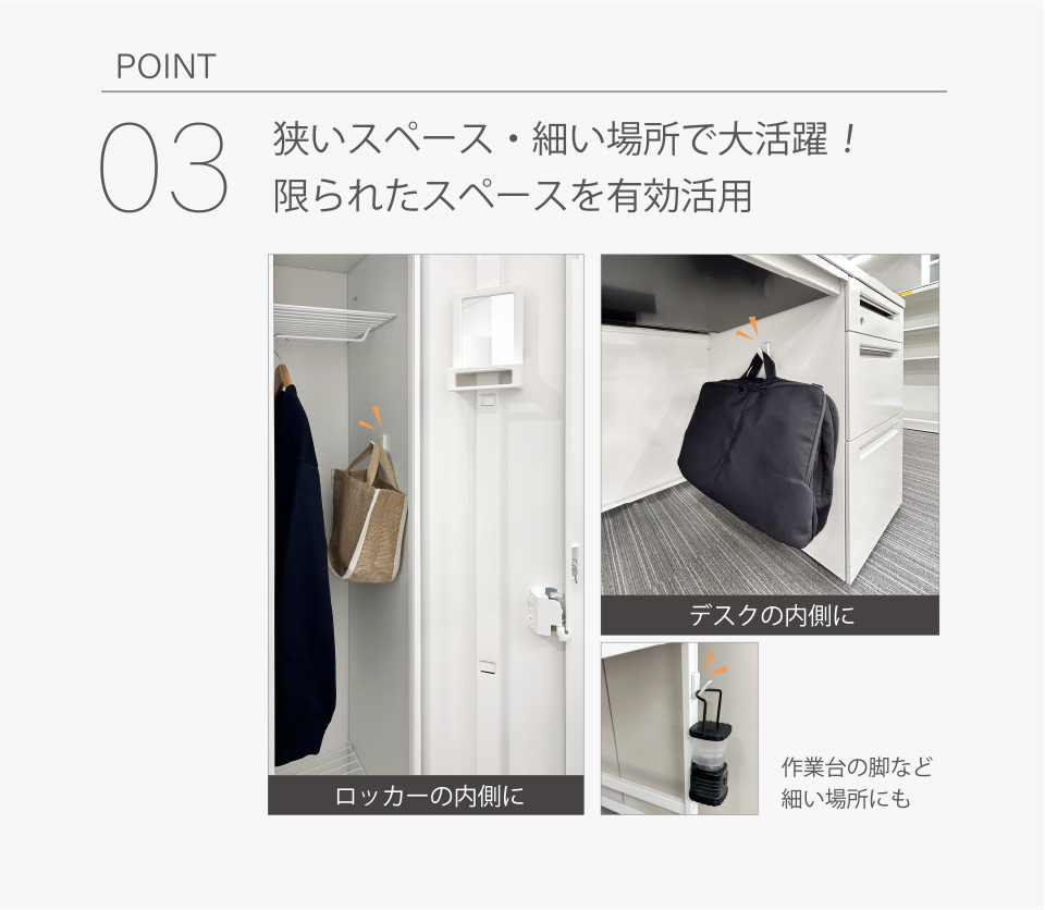 POINT03│狭いスペース、細い場所で大活躍！限られたスペースを有効活用　ロッカーの内側に　デスクの内側に　作業台の脚など細い場所にも