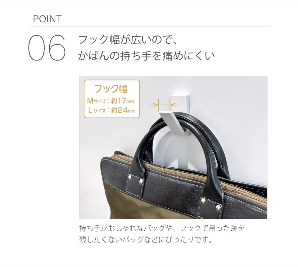 POINT06│フック幅が広いので、かばんの持ち手を痛めにくい　フック幅　Mサイズ：約17mm／Lサイズ：約24mm　持ち手がおしゃれなバッグや、フックで吊った跡を残したくないバッグなどにぴったりです。