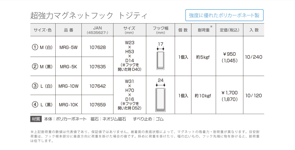 超強力マグネットフック「トジティ」強度に優れたポリカーボネート製　サイズ・色／品番／JAN（4535627-）／サイズ（mm）／フック幅（mm）／個数／耐荷重※／定価（税込）／入数
①M（白）／MRG-5W／107628／W23×H53×D14（※フックを開いた時D40）／17／1個入／約5kgf／￥950（1,045）／10/240
②M（黒）／MRG-5K／107635／W23×H53×D14（※フックを開いた時D40）／17／1個入／約5kgf／￥950（1,045）／10/240
③L（白）／MRG-10W／107642／W31×H70×D16（※フックを開いた時D52）／24／1個入／約10kgf／￥1,700（1,870）／10/120
④L（黒）／MRG-10K／107659／W31×H70×D16（※フックを開いた時D52）／24／1個入／約10kgf／￥1,700（1,870）／10/120
[材質]本体：ポリカーボネート／磁石：ネオジム磁石／すべり止め：ゴム　※上記耐荷重の数値は代表値であり、保証値ではありません。接着面の表面状態によって、マグネットの吸着力・耐荷重が異なります。目安耐荷重は、フック根本部分に垂直報告に荷重を掛けた場合の値です。斜めに荷重を掛けたり、幅の広いもの、フック先端に物を掛けると、耐荷重は低下します