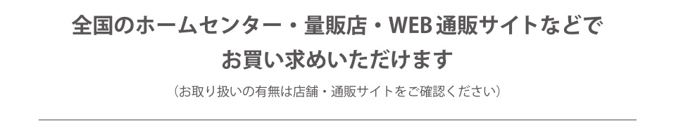 全国のホームセンター・量販店・WEB通販サイトなどでお買い求めいただけます（お取り扱いの有無は店舗・通販サイトをご確認ください）